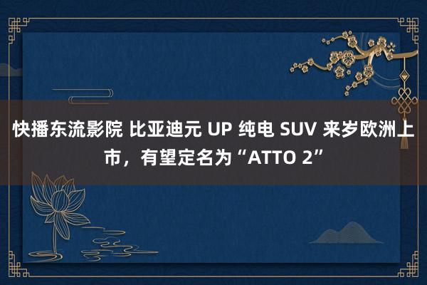 快播东流影院 比亚迪元 UP 纯电 SUV 来岁欧洲上市，有望定名为“ATTO 2”