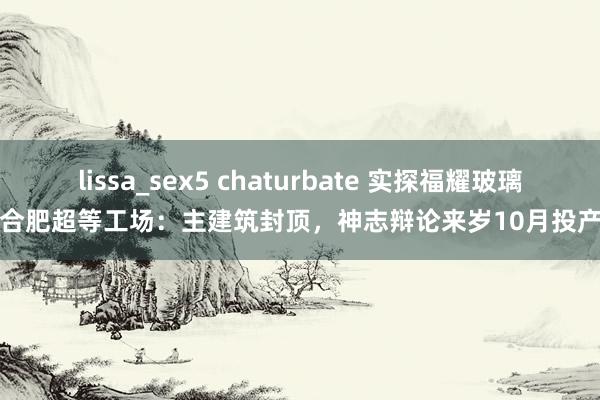 lissa_sex5 chaturbate 实探福耀玻璃合肥超等工场：主建筑封顶，神志辩论来岁10月投产