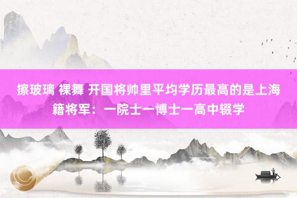 擦玻璃 裸舞 开国将帅里平均学历最高的是上海籍将军：一院士一博士一高中辍学