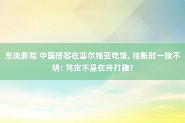 东流影院 中国搭客在塞尔维亚吃饭， 结账时一脸不明: 笃定不是在开打趣?