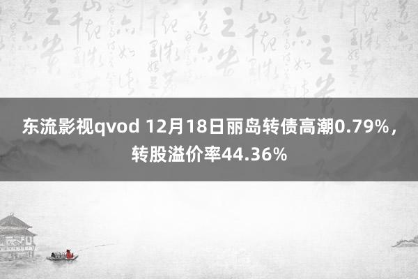 东流影视qvod 12月18日丽岛转债高潮0.79%，转股溢价率44.36%