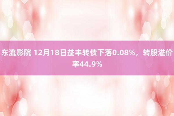 东流影院 12月18日益丰转债下落0.08%，转股溢价率44.9%