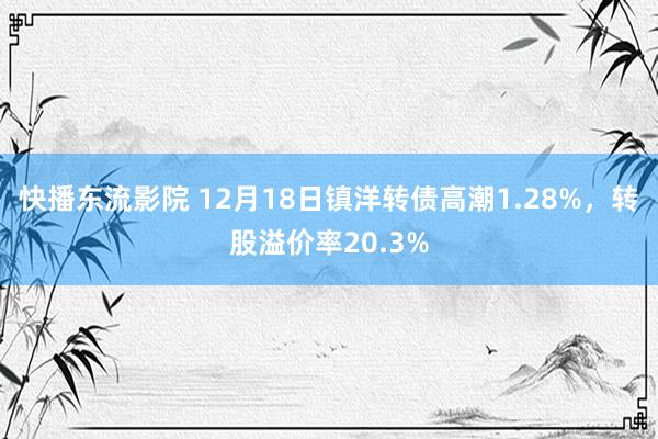 快播东流影院 12月18日镇洋转债高潮1.28%，转股溢价率20.3%