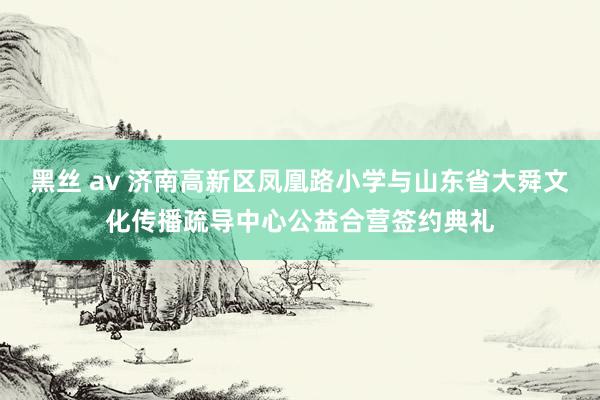 黑丝 av 济南高新区凤凰路小学与山东省大舜文化传播疏导中心公益合营签约典礼