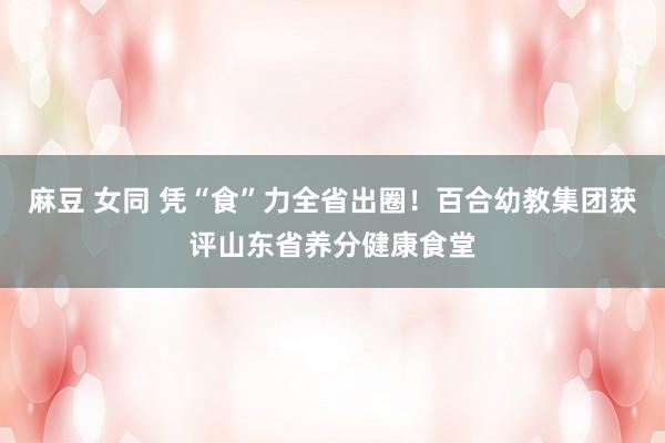 麻豆 女同 凭“食”力全省出圈！百合幼教集团获评山东省养分健康食堂