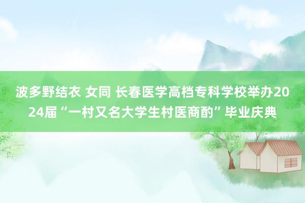 波多野结衣 女同 长春医学高档专科学校举办2024届“一村又名大学生村医商酌”毕业庆典