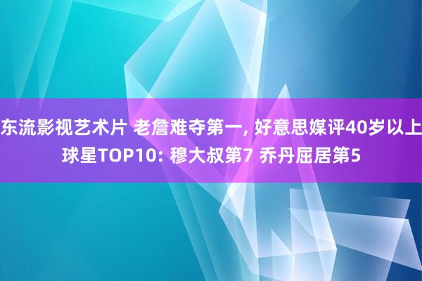 东流影视艺术片 老詹难夺第一， 好意思媒评40岁以上球星TOP10: 穆大叔第7 乔丹屈居第5