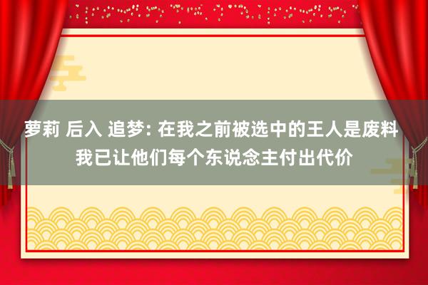 萝莉 后入 追梦: 在我之前被选中的王人是废料 我已让他们每个东说念主付出代价