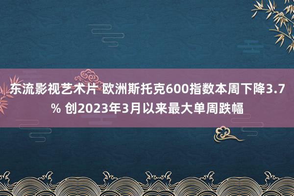 东流影视艺术片 欧洲斯托克600指数本周下降3.7% 创2023年3月以来最大单周跌幅