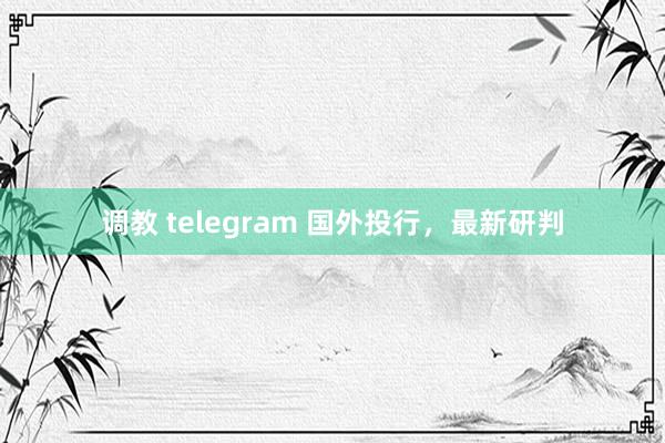 调教 telegram 国外投行，最新研判