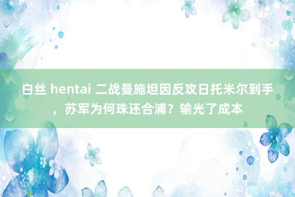 白丝 hentai 二战曼施坦因反攻日托米尔到手，苏军为何珠还合浦？输光了成本