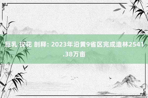 巨乳 探花 剖释: 2023年沿黄9省区完成造林2541.38万亩