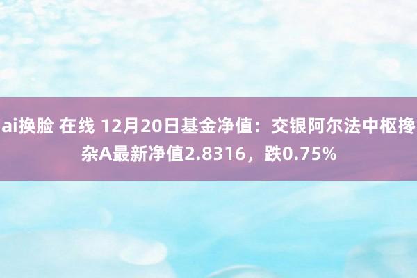 ai换脸 在线 12月20日基金净值：交银阿尔法中枢搀杂A最新净值2.8316，跌0.75%