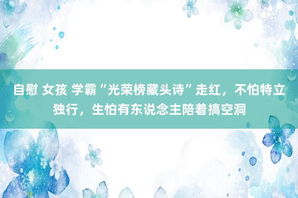 自慰 女孩 学霸“光荣榜藏头诗”走红，不怕特立独行，生怕有东说念主陪着搞空洞