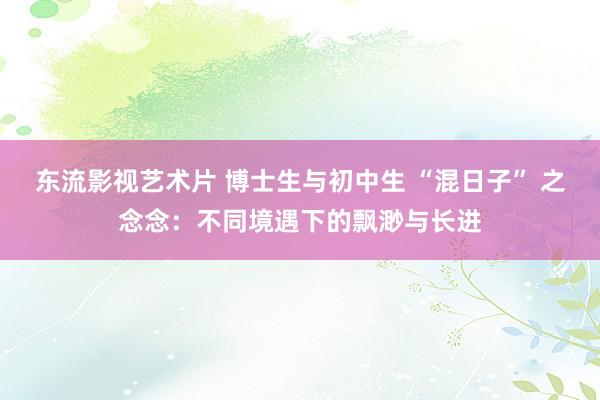 东流影视艺术片 博士生与初中生 “混日子” 之念念：不同境遇下的飘渺与长进