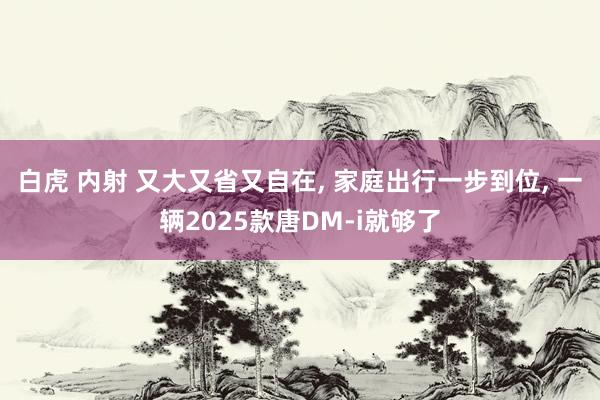 白虎 内射 又大又省又自在， 家庭出行一步到位， 一辆2025款唐DM-i就够了