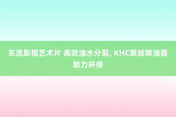 东流影视艺术片 高效油水分裂， KHC聚结除油器助力环保