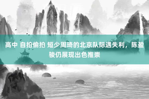 高中 自拍偷拍 短少周琦的北京队际遇失利，陈盈骏仍展现出色推崇