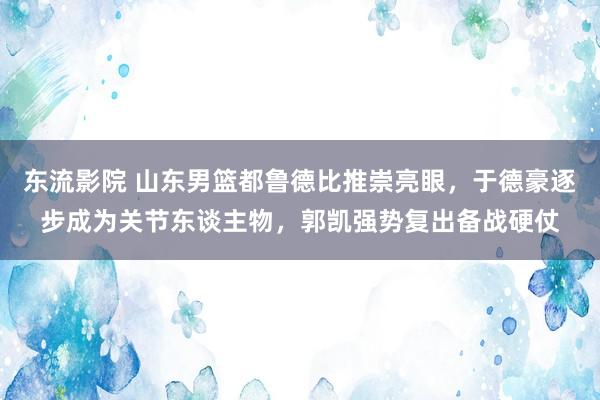 东流影院 山东男篮都鲁德比推崇亮眼，于德豪逐步成为关节东谈主物，郭凯强势复出备战硬仗