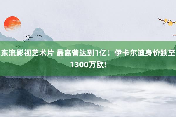 东流影视艺术片 最高曾达到1亿！伊卡尔迪身价跌至1300万欧!