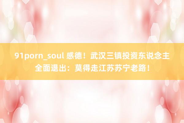 91porn_soul 感德！武汉三镇投资东说念主全面退出：莫得走江苏苏宁老路！