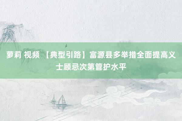 萝莉 视频 【典型引路】富源县多举措全面提高义士顾忌次第管护水平