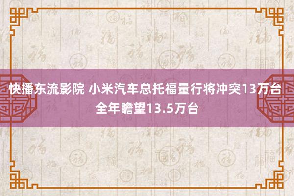 快播东流影院 小米汽车总托福量行将冲突13万台 全年瞻望13.5万台