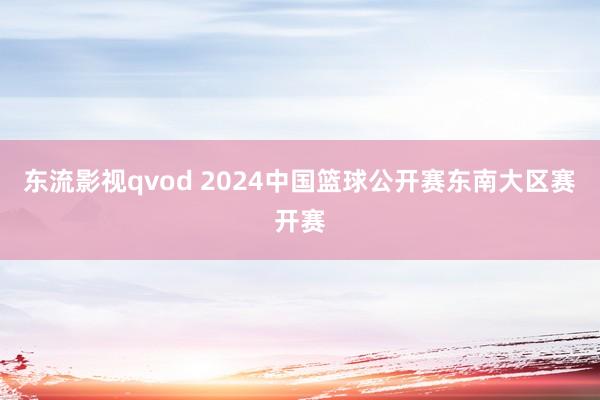 东流影视qvod 2024中国篮球公开赛东南大区赛开赛