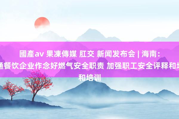 國產av 果凍傳媒 肛交 新闻发布会 | 海南：相通餐饮企业作念好燃气安全职责 加强职工安全评释和培训