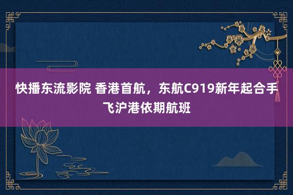 快播东流影院 香港首航，东航C919新年起合手飞沪港依期航班