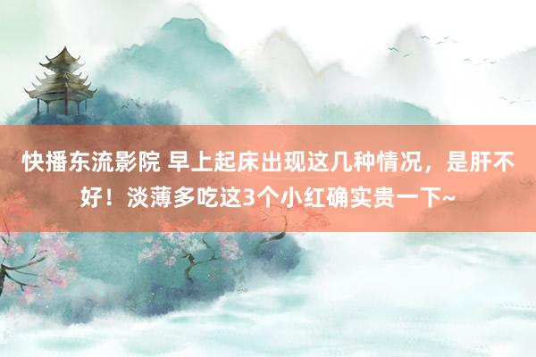 快播东流影院 早上起床出现这几种情况，是肝不好！淡薄多吃这3个小红确实贵一下~