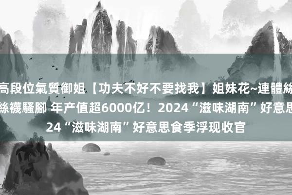 高段位氣質御姐【功夫不好不要找我】姐妹花~連體絲襪~大奶晃動~絲襪騷腳 年产值超6000亿！2024“滋味湖南”好意思食季浮现收官