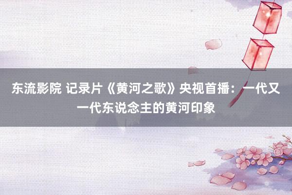 东流影院 记录片《黄河之歌》央视首播：一代又一代东说念主的黄河印象