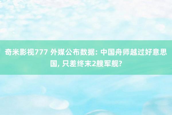 奇米影视777 外媒公布数据: 中国舟师越过好意思国， 只差终末2艘军舰?