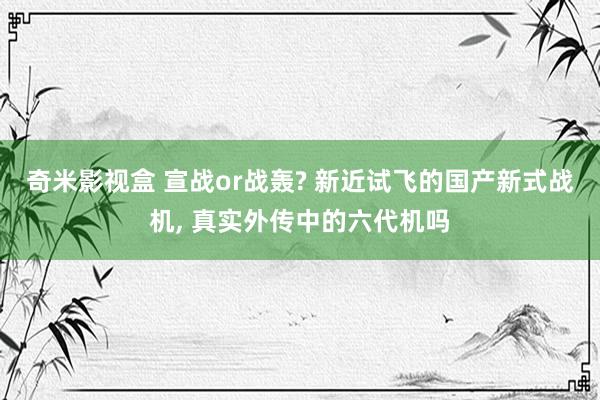 奇米影视盒 宣战or战轰? 新近试飞的国产新式战机， 真实外传中的六代机吗