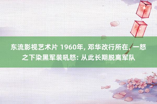 东流影视艺术片 1960年， 邓华改行所在， 一怒之下染黑军装吼怒: 从此长期脱离军队