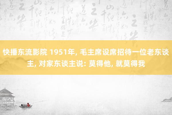 快播东流影院 1951年， 毛主席设席招待一位老东谈主， 对家东谈主说: 莫得他， 就莫得我