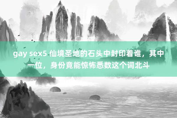 gay sex5 仙境圣地的石头中封印着谁，其中一位，身份竟能惊怖悉数这个词北斗