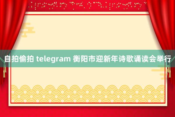 自拍偷拍 telegram 衡阳市迎新年诗歌诵读会举行