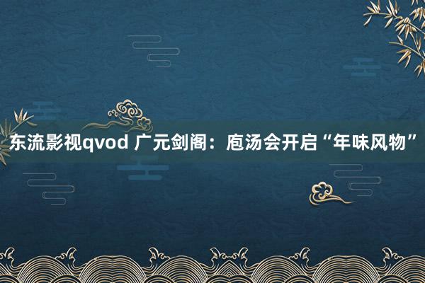 东流影视qvod 广元剑阁：庖汤会开启“年味风物”