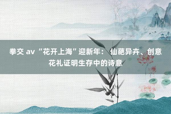 拳交 av “花开上海”迎新年： 仙葩异卉、创意花礼证明生存中的诗意