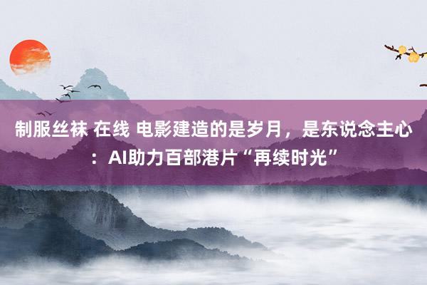 制服丝袜 在线 电影建造的是岁月，是东说念主心：AI助力百部港片“再续时光”