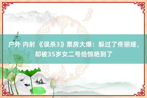 户外 内射 《误杀3》票房大爆：躲过了佟丽娅，却被35岁女二号给惊艳到了