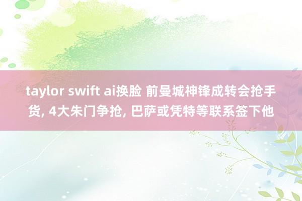 taylor swift ai换脸 前曼城神锋成转会抢手货， 4大朱门争抢， 巴萨或凭特等联系签下他