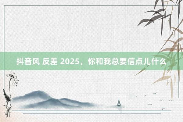 抖音风 反差 2025，你和我总要信点儿什么