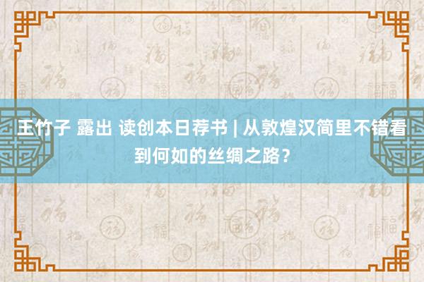 王竹子 露出 读创本日荐书 | 从敦煌汉简里不错看到何如的丝绸之路？