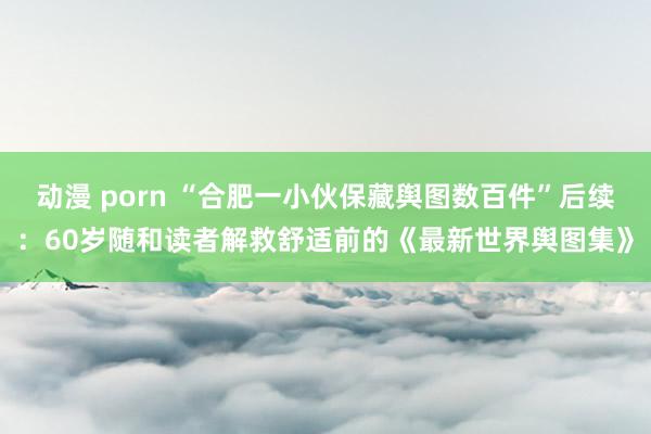 动漫 porn “合肥一小伙保藏舆图数百件”后续：60岁随和读者解救舒适前的《最新世界舆图集》