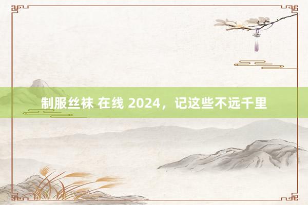 制服丝袜 在线 2024，记这些不远千里