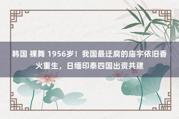 韩国 裸舞 1956岁！我国最迂腐的庙宇依旧香火重生，日缅印泰四国出资共建