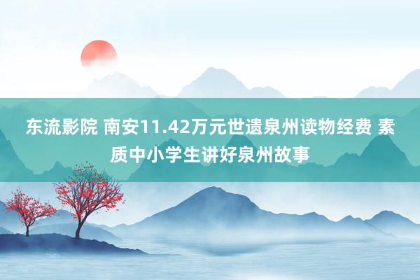 东流影院 南安11.42万元世遗泉州读物经费 素质中小学生讲好泉州故事